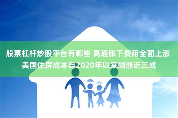 股票杠杆炒股平台有哪些 高通胀下费用全面上涨 美国住房成本自2020年以来飙涨近三成