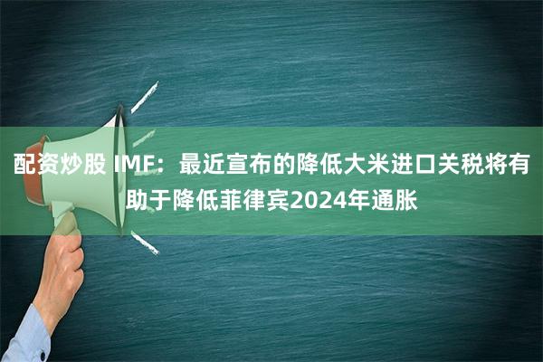 配资炒股 IMF：最近宣布的降低大米进口关税将有助于降低菲律宾2024年通胀