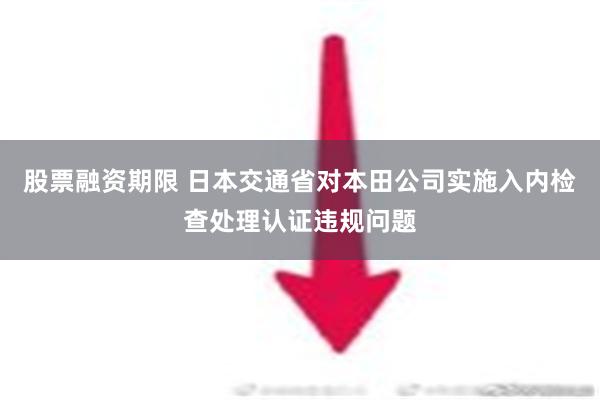 股票融资期限 日本交通省对本田公司实施入内检查处理认证违规问题