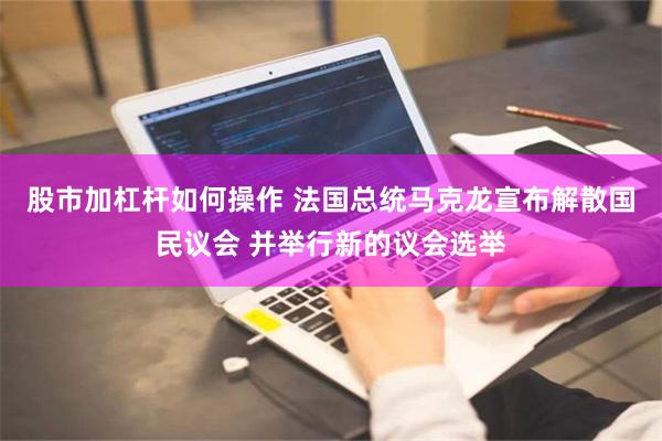 股市加杠杆如何操作 法国总统马克龙宣布解散国民议会 并举行新的议会选举