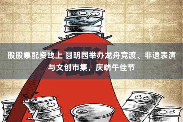 股股票配资线上 圆明园举办龙舟竞渡、非遗表演与文创市集，庆端午佳节