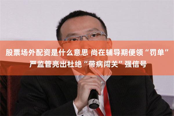 股票场外配资是什么意思 尚在辅导期便领“罚单” 严监管亮出杜绝“带病闯关”强信号