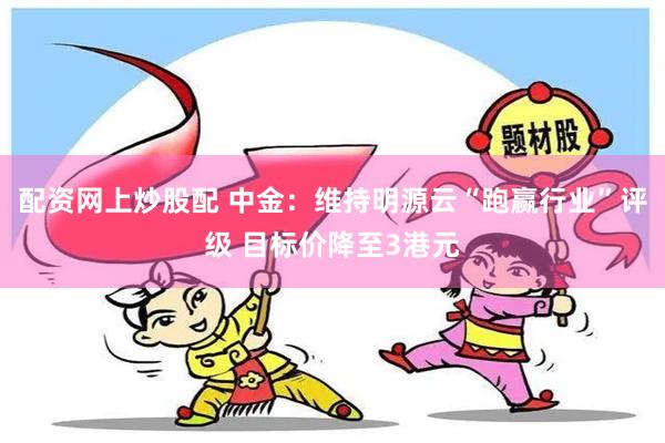 配资网上炒股配 中金：维持明源云“跑赢行业”评级 目标价降至3港元