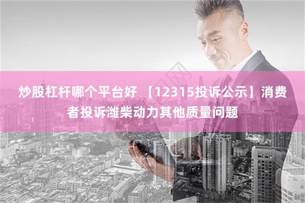 炒股杠杆哪个平台好 【12315投诉公示】消费者投诉潍柴动力其他质量问题