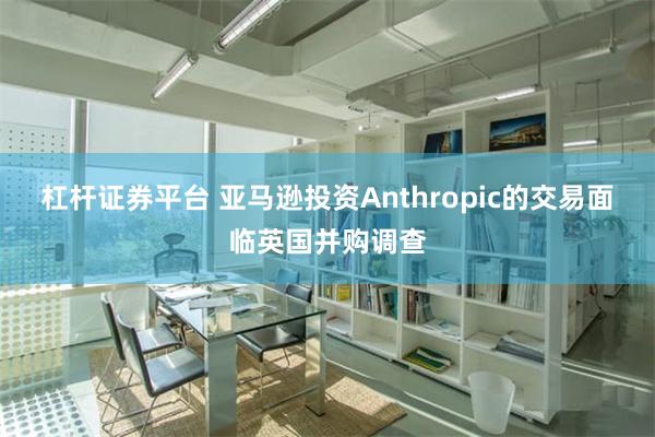 杠杆证券平台 亚马逊投资Anthropic的交易面临英国并购调查