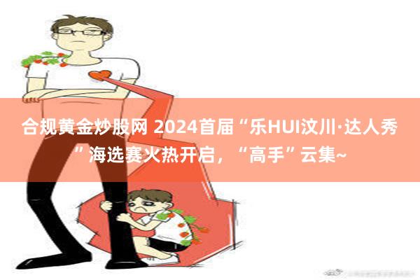 合规黄金炒股网 2024首届“乐HUI汶川·达人秀”海选赛火热开启，“高手”云集~