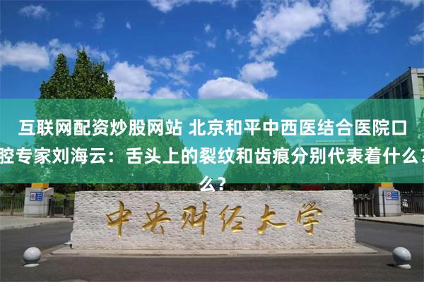 互联网配资炒股网站 北京和平中西医结合医院口腔专家刘海云：舌头上的裂纹和齿痕分别代表着什么？