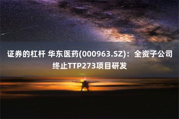 证券的杠杆 华东医药(000963.SZ)：全资子公司终止TTP273项目研发