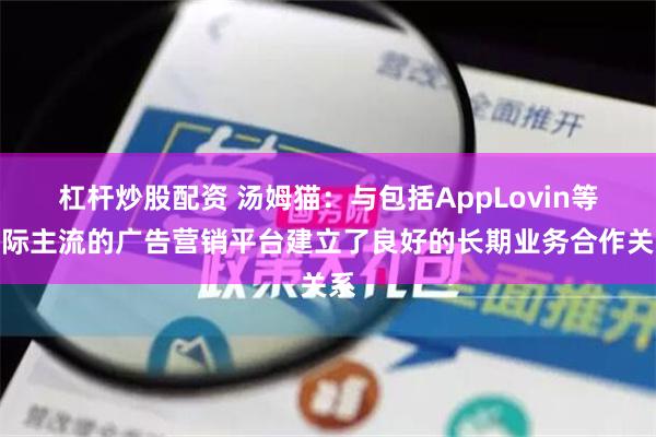 杠杆炒股配资 汤姆猫：与包括AppLovin等国际主流的广告营销平台建立了良好的长期业务合作关系