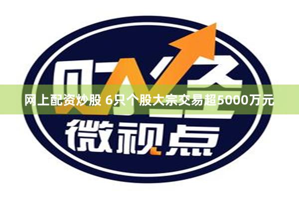 网上配资炒股 6只个股大宗交易超5000万元