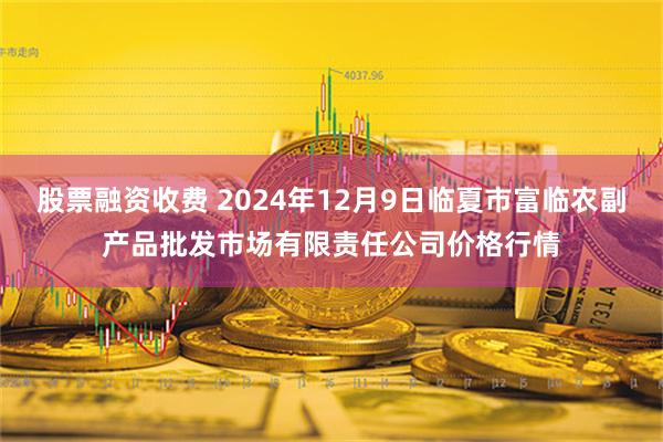 股票融资收费 2024年12月9日临夏市富临农副产品批发市场有限责任公司价格行情