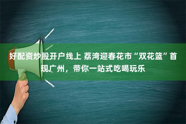 好配资炒股开户线上 荔湾迎春花市“双花篮”首现广州，带你一站式吃喝玩乐