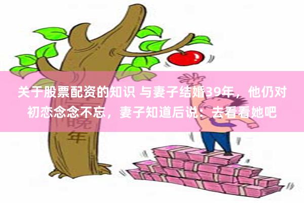 关于股票配资的知识 与妻子结婚39年，他仍对初恋念念不忘，妻子知道后说：去看看她吧